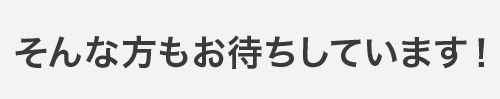 そんな方もお待ちしています！